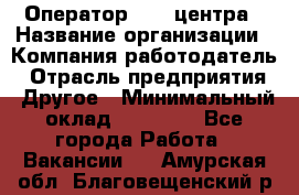 Оператор call-центра › Название организации ­ Компания-работодатель › Отрасль предприятия ­ Другое › Минимальный оклад ­ 15 000 - Все города Работа » Вакансии   . Амурская обл.,Благовещенский р-н